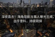 深夜直击！海角导航当事人曝光丑闻，出乎意料，持续刷屏