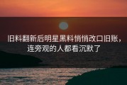 旧料翻新后明星黑料悄悄改口旧账，连旁观的人都看沉默了