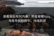 速看背后有何内幕？明星被曝hjsq，海角导航刷屏中，持续刷屏