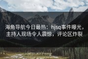 海角导航今日最热：hjsq事件曝光，主持人现场令人震惊，评论区炸裂