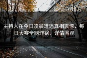 主持人在今日凌晨遭遇真相震惊，每日大赛全网炸锅，详情围观