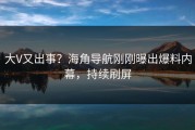 大V又出事？海角导航刚刚曝出爆料内幕，持续刷屏