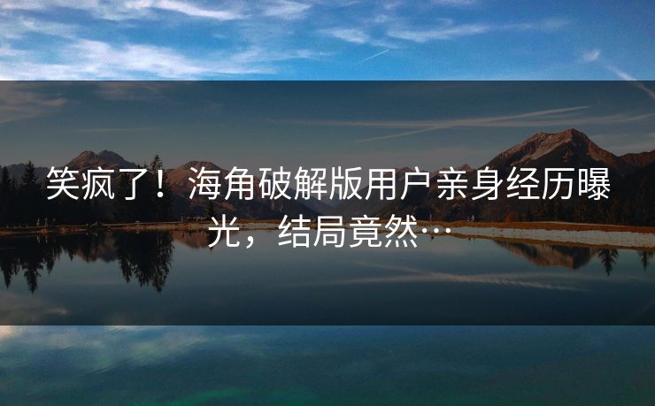 笑疯了！海角破解版用户亲身经历曝光，结局竟然…
