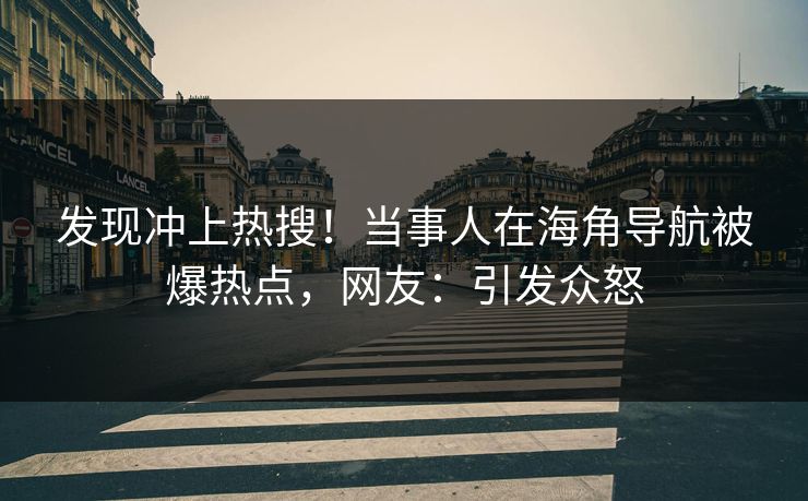 发现冲上热搜！当事人在海角导航被爆热点，网友：引发众怒