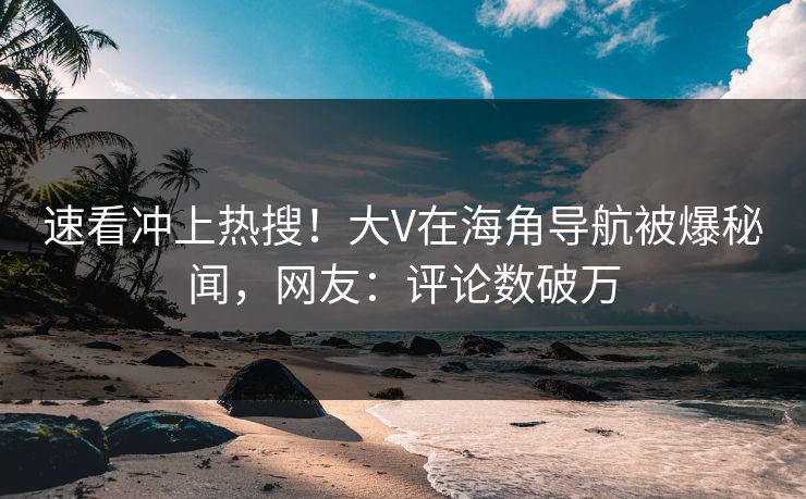 速看冲上热搜！大V在海角导航被爆秘闻，网友：评论数破万
