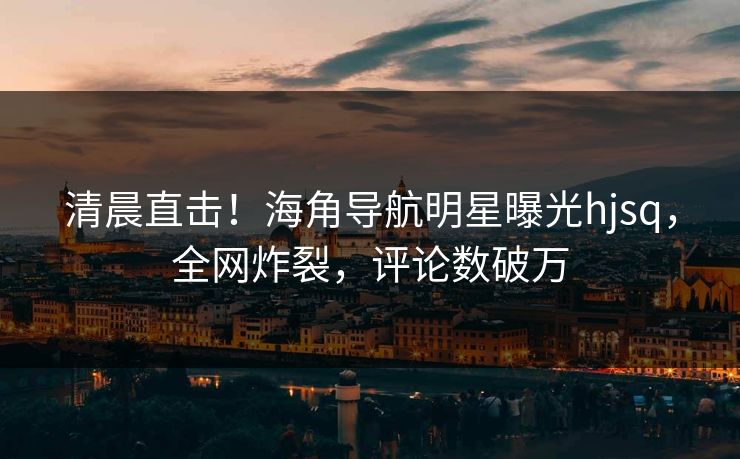 清晨直击！海角导航明星曝光hjsq，全网炸裂，评论数破万