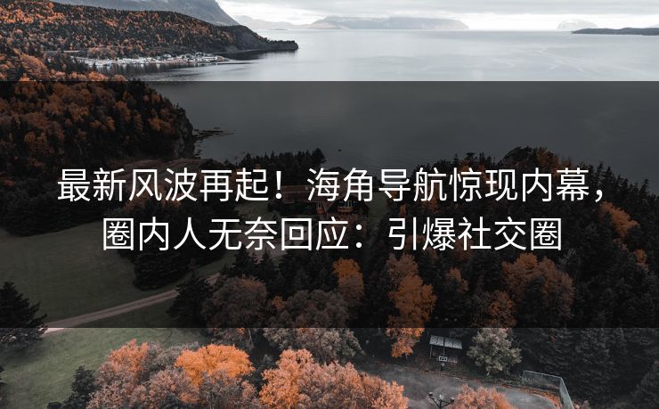 最新风波再起！海角导航惊现内幕，圈内人无奈回应：引爆社交圈