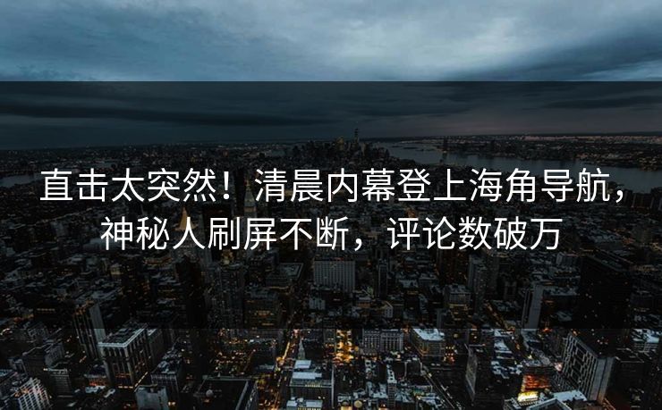 直击太突然！清晨内幕登上海角导航，神秘人刷屏不断，评论数破万