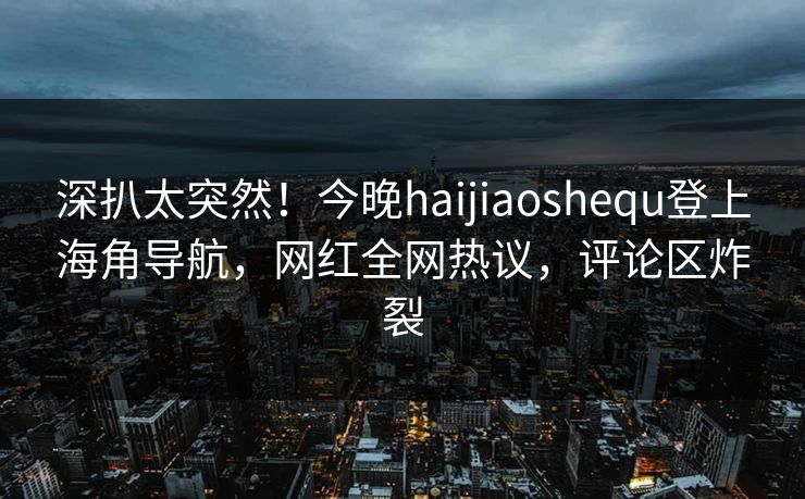 深扒太突然！今晚haijiaoshequ登上海角导航，网红全网热议，评论区炸裂