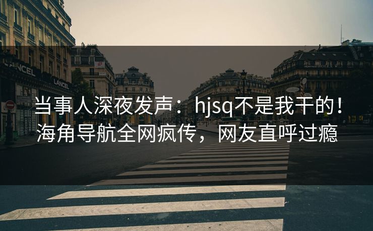 当事人深夜发声：hjsq不是我干的！海角导航全网疯传，网友直呼过瘾