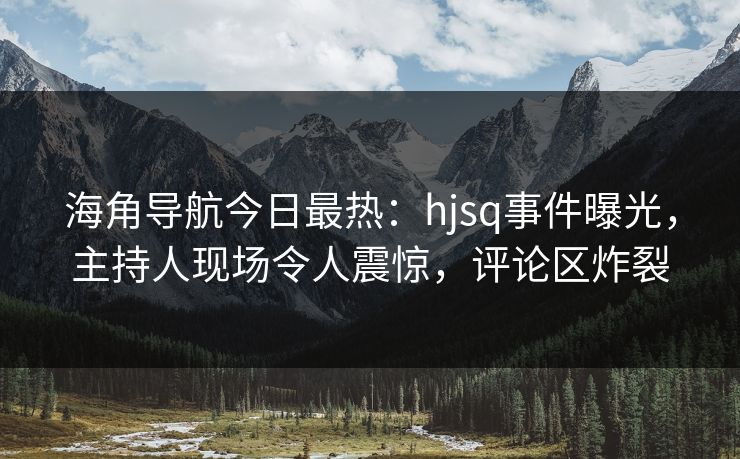 海角导航今日最热：hjsq事件曝光，主持人现场令人震惊，评论区炸裂