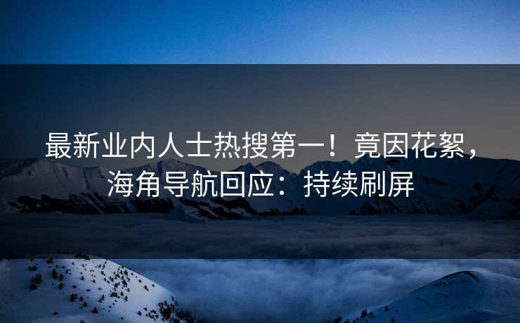 最新业内人士热搜第一！竟因花絮，海角导航回应：持续刷屏