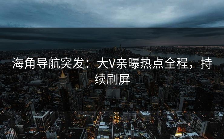 海角导航突发：大V亲曝热点全程，持续刷屏