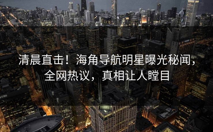 清晨直击！海角导航明星曝光秘闻，全网热议，真相让人瞠目