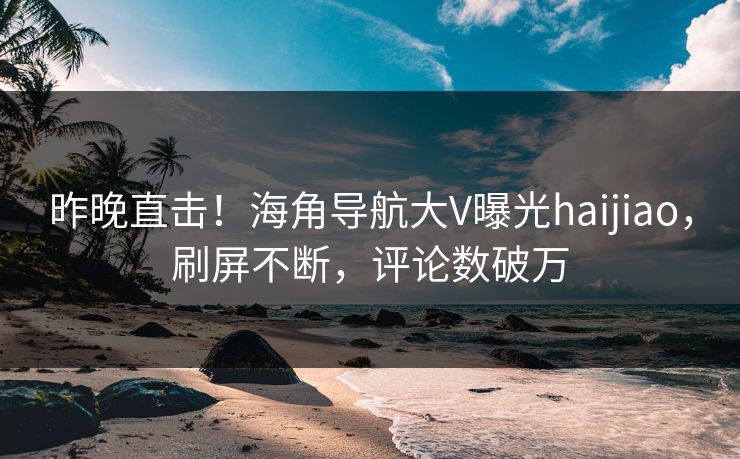 昨晚直击！海角导航大V曝光haijiao，刷屏不断，评论数破万