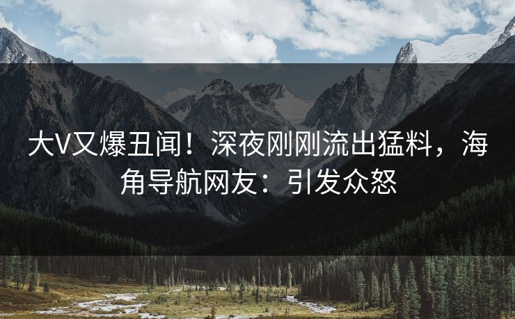 大V又爆丑闻！深夜刚刚流出猛料，海角导航网友：引发众怒