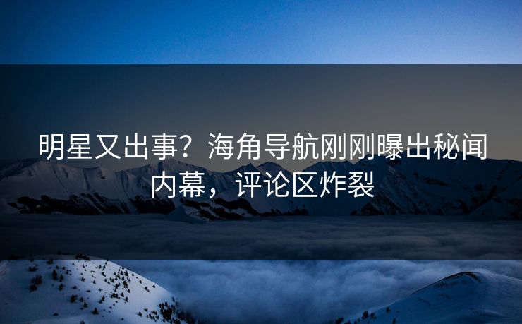 明星又出事？海角导航刚刚曝出秘闻内幕，评论区炸裂