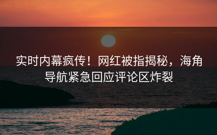 实时内幕疯传！网红被指揭秘，海角导航紧急回应评论区炸裂