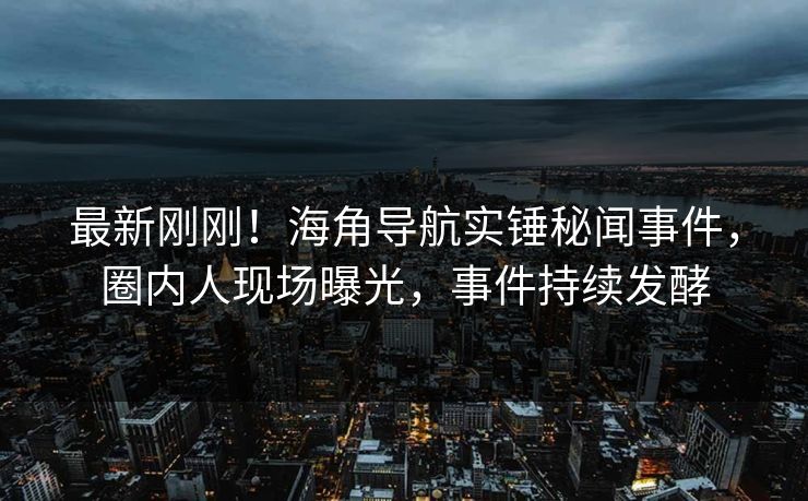 最新刚刚！海角导航实锤秘闻事件，圈内人现场曝光，事件持续发酵