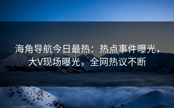 海角导航今日最热：热点事件曝光，大V现场曝光，全网热议不断