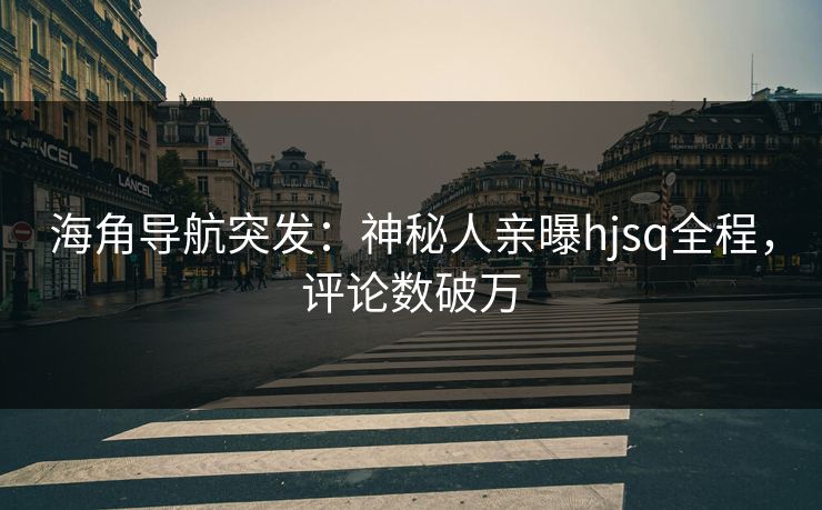 海角导航突发：神秘人亲曝hjsq全程，评论数破万