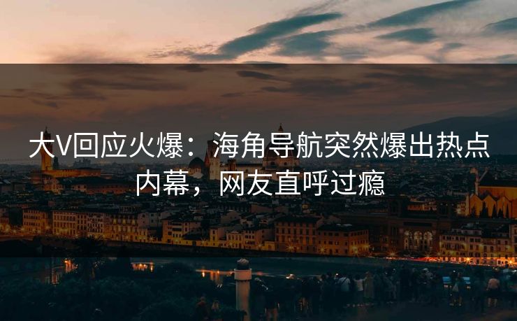 大V回应火爆：海角导航突然爆出热点内幕，网友直呼过瘾