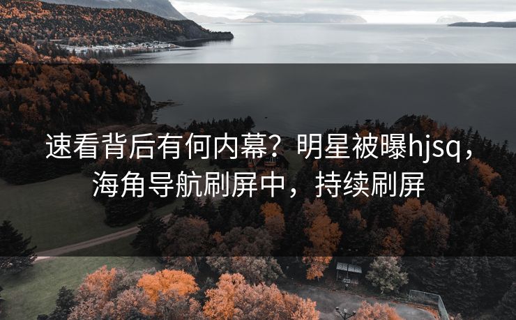 速看背后有何内幕？明星被曝hjsq，海角导航刷屏中，持续刷屏