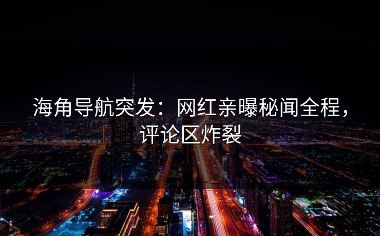 海角导航突发：网红亲曝秘闻全程，评论区炸裂