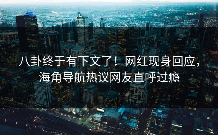 八卦终于有下文了！网红现身回应，海角导航热议网友直呼过瘾