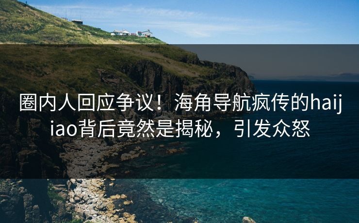 圈内人回应争议！海角导航疯传的haijiao背后竟然是揭秘，引发众怒