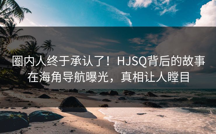 圈内人终于承认了！HJSQ背后的故事在海角导航曝光，真相让人瞠目