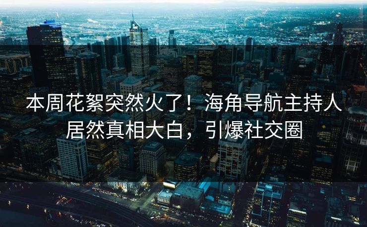 本周花絮突然火了！海角导航主持人居然真相大白，引爆社交圈