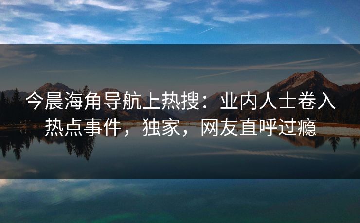 今晨海角导航上热搜：业内人士卷入热点事件，独家，网友直呼过瘾