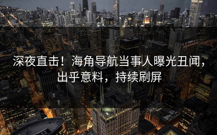 深夜直击！海角导航当事人曝光丑闻，出乎意料，持续刷屏