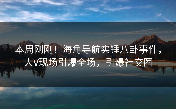 本周刚刚！海角导航实锤八卦事件，大V现场引爆全场，引爆社交圈