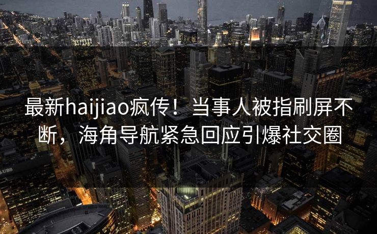最新haijiao疯传！当事人被指刷屏不断，海角导航紧急回应引爆社交圈