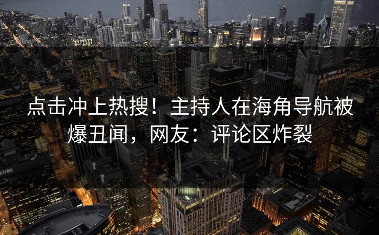 点击冲上热搜！主持人在海角导航被爆丑闻，网友：评论区炸裂