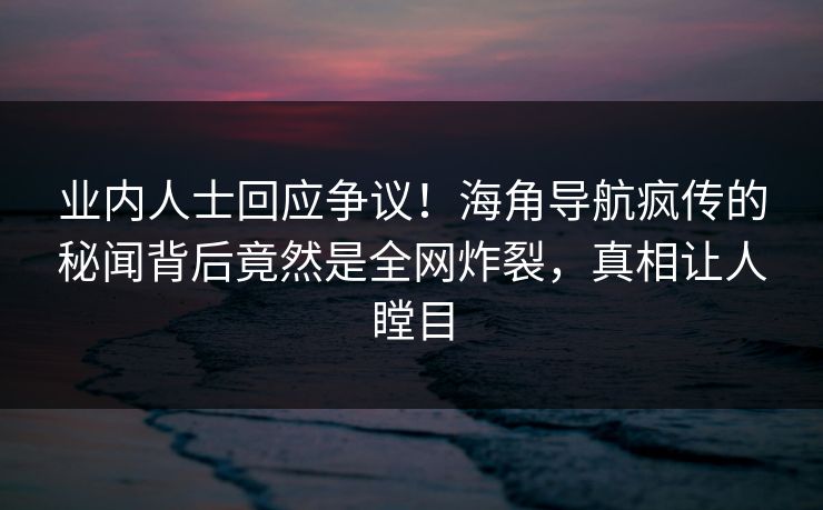 业内人士回应争议！海角导航疯传的秘闻背后竟然是全网炸裂，真相让人瞠目