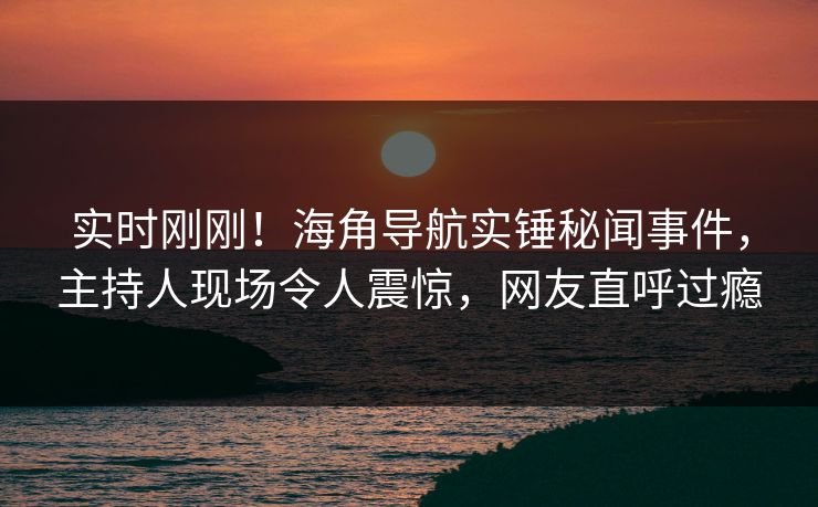 实时刚刚！海角导航实锤秘闻事件，主持人现场令人震惊，网友直呼过瘾