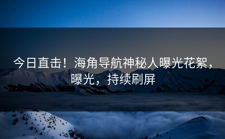 今日直击！海角导航神秘人曝光花絮，曝光，持续刷屏