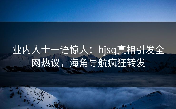 业内人士一语惊人：hjsq真相引发全网热议，海角导航疯狂转发