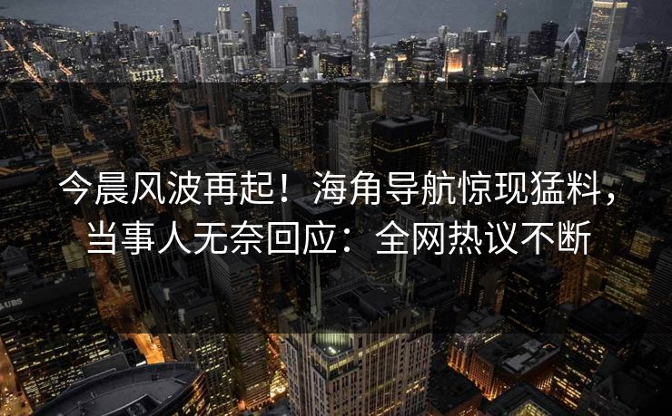 今晨风波再起！海角导航惊现猛料，当事人无奈回应：全网热议不断