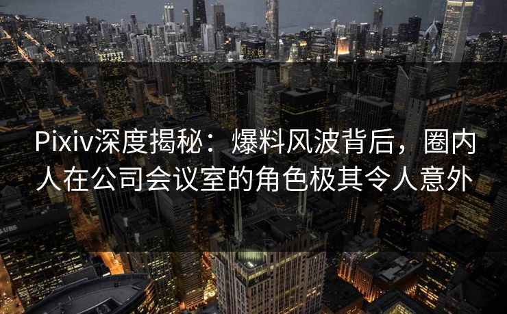 Pixiv深度揭秘：爆料风波背后，圈内人在公司会议室的角色极其令人意外