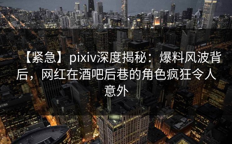 【紧急】pixiv深度揭秘：爆料风波背后，网红在酒吧后巷的角色疯狂令人意外