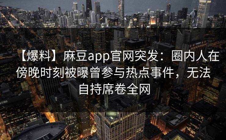 【爆料】麻豆app官网突发：圈内人在傍晚时刻被曝曾参与热点事件，无法自持席卷全网