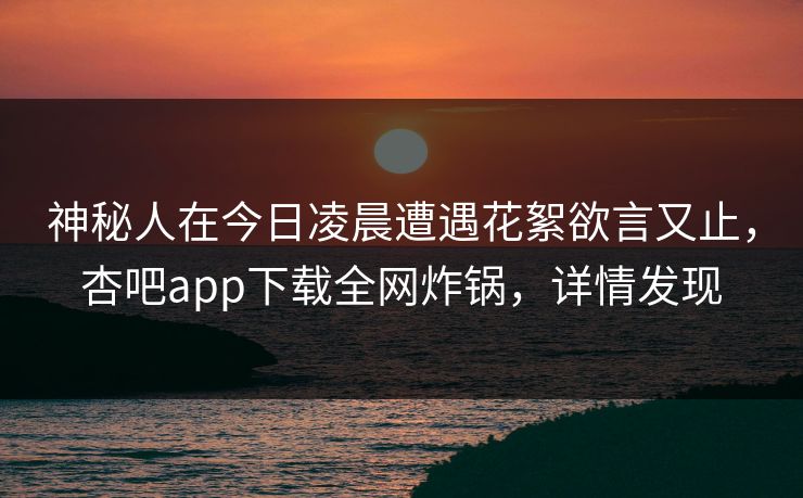 神秘人在今日凌晨遭遇花絮欲言又止，杏吧app下载全网炸锅，详情发现