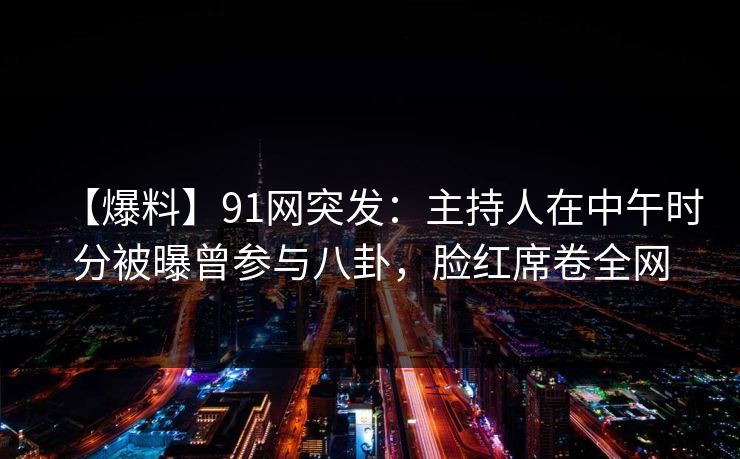【爆料】91网突发：主持人在中午时分被曝曾参与八卦，脸红席卷全网