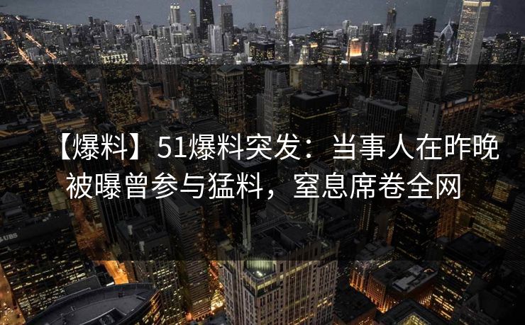 【爆料】51爆料突发：当事人在昨晚被曝曾参与猛料，窒息席卷全网