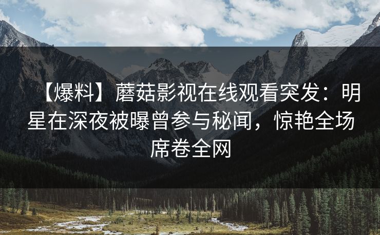 【爆料】蘑菇影视在线观看突发：明星在深夜被曝曾参与秘闻，惊艳全场席卷全网