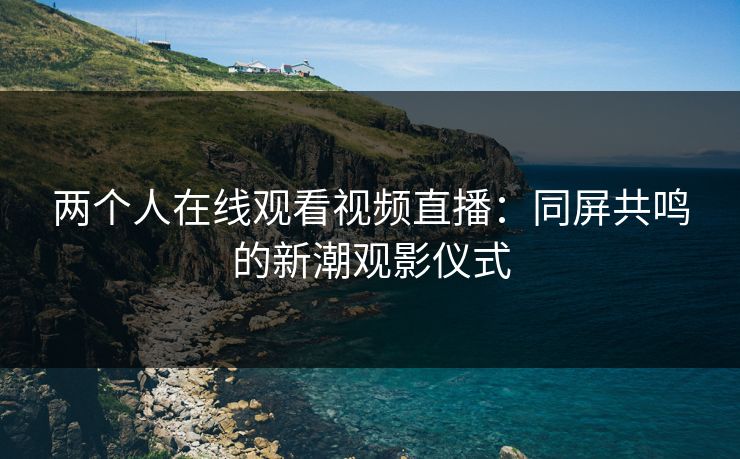 两个人在线观看视频直播：同屏共鸣的新潮观影仪式